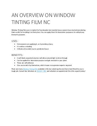 AN OVERVIEW ON WINDOW
TINTING FILM NC
Window Tinting Films are in market for few decades but recently house owners have started considering
them useful for installing it at their place. You can apply them for decoration purpose or to add privacy
& security purpose.
USES:
 Homeowners are applying it, as it provides privacy
 It is add as a shading
 It Blocks ultra-violet rays to penetrate house
BENEFITS:
 It will block unwanted view but will allow natural light to shine through
 Can be applied for decoration purpose and get new look to your place
 These are self-adhesive
 One can install it by themselves, which means no expensive experts required.
There are many Window Tinting Film available in NC, but selecting the one that is best fitted for you is
tough job. Consult Sun Solutions at 828-687-7882 and schedule an appointment from the experts today!
 