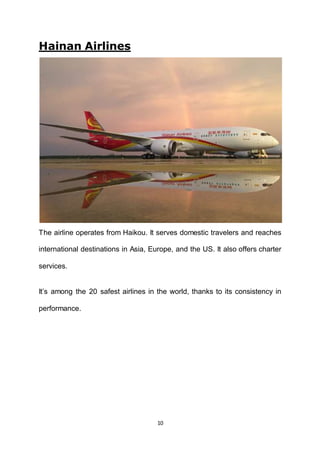 10
Hainan Airlines
The airline operates from Haikou. It serves domestic travelers and reaches
international destinations in Asia, Europe, and the US. It also offers charter
services.
It’s among the 20 safest airlines in the world, thanks to its consistency in
performance.
 