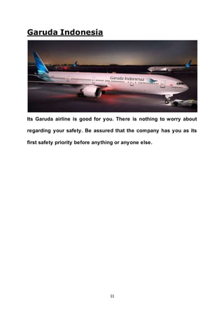 11
Garuda Indonesia
Its Garuda airline is good for you. There is nothing to worry about
regarding your safety. Be assured that the company has you as its
first safety priority before anything or anyone else.
 