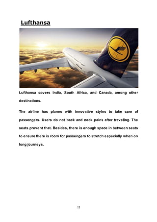 12
Lufthansa
Lufthansa covers India, South Africa, and Canada, among other
destinations.
The airline has planes with innovative styles to take care of
passengers. Users do not back and neck pains after traveling. The
seats prevent that. Besides, there is enough space in between seats
to ensure there is room for passengers to stretch especially when on
long journeys.
 