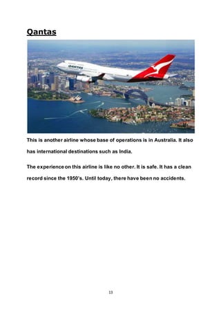 13
Qantas
This is another airline whose base of operations is in Australia. It also
has international destinations such as India.
The experience on this airline is like no other. It is safe. It has a clean
record since the 1950’s. Until today, there have been no accidents.
 