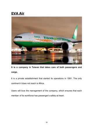 14
EVA Air
It is a company in Taiwan that takes care of both passengers and
cargo.
It is a private establishment that started its operations in 1991. The only
continent it does not reach is Africa.
Users will love the management of the company, which ensures that each
member of its workforce has passenger’s safety at heart.
 