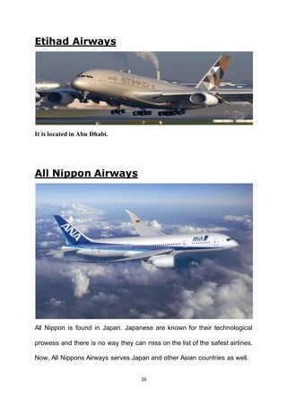 16
Etihad Airways
It is located in Abu Dhabi.
All Nippon Airways
All Nippon is found in Japan. Japanese are known for their technological
prowess and there is no way they can miss on the list of the safest airlines.
Now, All Nippons Airways serves Japan and other Asian countries as well.
 