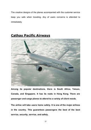 17
The creative designs of the planes accompanied with the customer service
keep you safe when traveling. Any of users concerns is attended to
immediately.
Cathay Pacific Airways
Among its popular destinations, there is South Africa, Taiwan,
Canada, and Singapore. It has its roots in Hong Kong. There are
passenger and cargo planes to attend to a variety of client needs.
The airline will take users home safely. It is one of the major airlines
in the country. This guarantees passengers the best of the best
service, security, service, and safety.
 