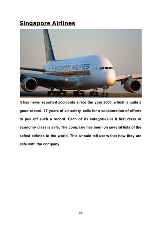 18
Singapore Airlines
It has never reported accidents since the year 2000, which is quite a
good record. 17 years of air safety calls for a collaboration of efforts
to pull off such a record. Each of its categories is it first class or
economy class is safe. The company has been on several lists of the
safest airlines in the world. This should tell users that how they are
safe with the company.
 