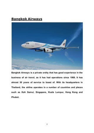 2
Bangkok Airways
Bangkok Airways is a private entity that has good experience in the
business of air travel, as it has had operations since 1968. It has
almost 50 years of service to boast of. With its headquarters in
Thailand, the airline operates in a number of countries and places
such as Koh Samui, Singapore, Kuala Lumpur, Hong Kong and
Phuket.
 
