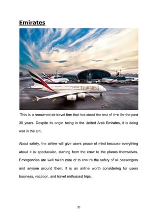 20
Emirates
This is a renowned air travel firm that has stood the test of time for the past
30 years. Despite its origin being in the United Arab Emirates, it is doing
well in the UK.
About safety, the airline will give users peace of mind because everything
about it is spectacular, starting from the crew to the planes themselves.
Emergencies are well taken care of to ensure the safety of all passengers
and anyone around them. It is an airline worth considering for users
business, vacation, and travel enthusiast trips.
 