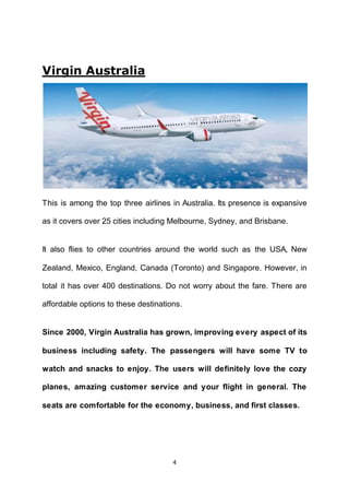 4
Virgin Australia
This is among the top three airlines in Australia. Its presence is expansive
as it covers over 25 cities including Melbourne, Sydney, and Brisbane.
It also flies to other countries around the world such as the USA, New
Zealand, Mexico, England, Canada (Toronto) and Singapore. However, in
total it has over 400 destinations. Do not worry about the fare. There are
affordable options to these destinations.
Since 2000, Virgin Australia has grown, improving every aspect of its
business including safety. The passengers will have some TV to
watch and snacks to enjoy. The users will definitely love the cozy
planes, amazing customer service and your flight in general. The
seats are comfortable for the economy, business, and first classes.
 