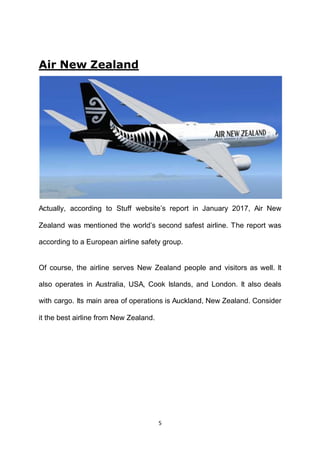 5
Air New Zealand
Actually, according to Stuff website’s report in January 2017, Air New
Zealand was mentioned the world’s second safest airline. The report was
according to a European airline safety group.
Of course, the airline serves New Zealand people and visitors as well. It
also operates in Australia, USA, Cook Islands, and London. It also deals
with cargo. Its main area of operations is Auckland, New Zealand. Consider
it the best airline from New Zealand.
 