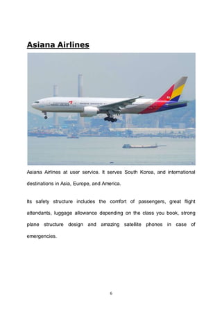 6
Asiana Airlines
Asiana Airlines at user service. It serves South Korea, and international
destinations in Asia, Europe, and America.
Its safety structure includes the comfort of passengers, great flight
attendants, luggage allowance depending on the class you book, strong
plane structure design and amazing satellite phones in case of
emergencies.
 
