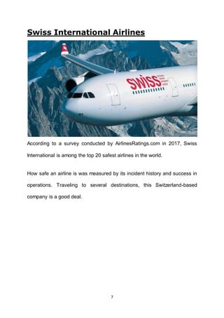 7
Swiss International Airlines
According to a survey conducted by AirlinesRatings.com in 2017, Swiss
International is among the top 20 safest airlines in the world.
How safe an airline is was measured by its incident history and success in
operations. Traveling to several destinations, this Switzerland-based
company is a good deal.
 