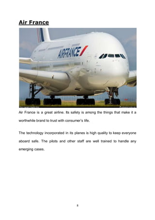 8
Air France
Air France is a great airline. Its safety is among the things that make it a
worthwhile brand to trust with consumer’s life.
The technology incorporated in its planes is high quality to keep everyone
aboard safe. The pilots and other staff are well trained to handle any
emerging cases.
 