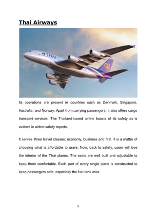 9
Thai Airways
Its operations are present in countries such as Denmark, Singapore,
Australia, and Norway. Apart from carrying passengers, it also offers cargo
transport services. The Thailand-based airline boasts of its safety as is
evident in airline safety reports.
It serves three travel classes: economy, business and first. It is a matter of
choosing what is affordable to users. Now, back to safety, users will love
the interior of the Thai planes. The seats are well built and adjustable to
keep them comfortable. Each part of every single plane is constructed to
keep passengers safe, especially the fuel tank area.
 