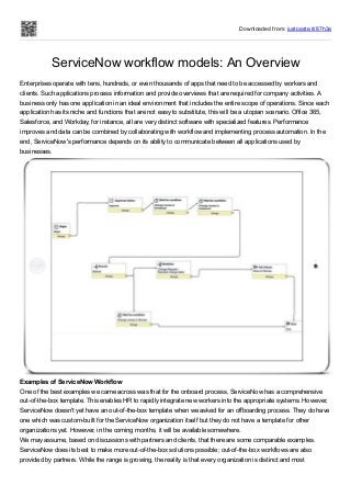 Downloaded from: justpaste.it/87h3a
ServiceNow workflow models: An Overview
Enterprises operate with tens, hundreds, or even thousands of apps that need to be accessed by workers and
clients. Such applications process information and provide overviews that are required for company activities. A
business only has one application in an ideal environment that includes the entire scope of operations. Since each
application has its niche and functions that are not easy to substitute, this will be a utopian scenario. Office 365,
Salesforce, and Workday, for instance, all are very distinct software with specialized features. Performance
improves and data can be combined by collaborating with workflow and implementing process automation. In the
end, ServiceNow's performance depends on its ability to communicate between all applications used by
businesses.
Examples of ServiceNow Workflow
One of the best examples we came across was that for the onboard process, ServiceNow has a comprehensive
out-of-the-box template. This enables HR to rapidly integrate new workers into the appropriate systems. However,
ServiceNow doesn't yet have an out-of-the-box template when we asked for an offboarding process. They do have
one which was custom-built for the ServiceNow organization itself but they do not have a template for other
organizations yet. However, in the coming months, it will be available somewhere.
We may assume, based on discussions with partners and clients, that there are some comparable examples.
ServiceNow does its best to make more out-of-the-box solutions possible; out-of-the-box workflows are also
provided by partners. While the range is growing, the reality is that every organization is distinct and most
 