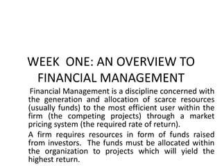 WEEK ONE: AN OVERVIEW TO
FINANCIAL MANAGEMENT
Financial Management is a discipline concerned with
the generation and allocation of scarce resources
(usually funds) to the most efficient user within the
firm (the competing projects) through a market
pricing system (the required rate of return).
A firm requires resources in form of funds raised
from investors. The funds must be allocated within
the organization to projects which will yield the
highest return.
 