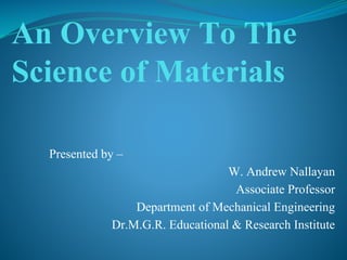 An Overview To The
Science of Materials
Presented by –
W. Andrew Nallayan
Associate Professor
Department of Mechanical Engineering
Dr.M.G.R. Educational & Research Institute
 