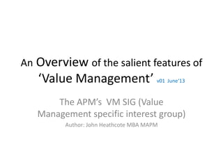 An Overview of the salient features of
‘Value Management’ v01 June‘13
The APM’s VM SIG (Value
Management specific interest group)
Author: John Heathcote MBA MAPM
 