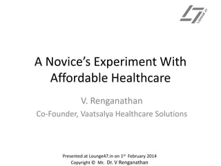 A Novice’s Experiment With
Affordable Healthcare
V. Renganathan
Co-Founder, Vaatsalya Healthcare Solutions

Presented at Lounge47.in on 1st February 2014
Copyright © Mr. Dr. V Renganathan

 