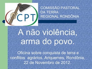 COMISSÃO PASTORAL
                DA TERRA
                REGIONAL RONDÔNIA



    A não violência,
     arma do povo.
    Oficina sobre conquista de terra e
conflitos agrários, Ariquemes, Rondônia,
        22 de Novembro de 2012..
 