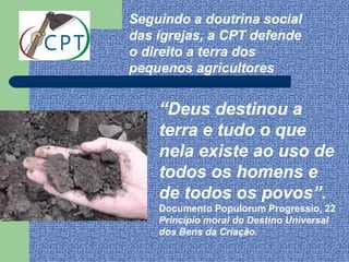 Seguindo a doutrina social
das igrejas, a CPT defende
o direito a terra dos
pequenos agricultores


    “Deus destinou a
    terra e tudo o que
    nela existe ao uso de
    todos os homens e
    de todos os povos”.
    Documento Populorum Progressio, 22
    Princípio moral do Destino Universal
    dos Bens da Criação.
 