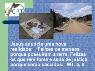 Jesus anuncia uma nova
realidade: “Felizes os mansos
porque possuiram a terra. Felizes
os que tem fome e sede de justiça,
porque serão saciados.” MT. 5, 6
 