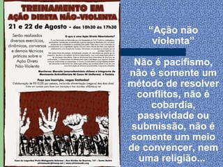 “Ação não
     violenta”

 Não é pacifismo,
não é somente um
método de resolver
  conflitos, não é
     cobardia,
  passividade ou
 submissão, não é
somente um meio
de convencer, nem
  uma religião...
 