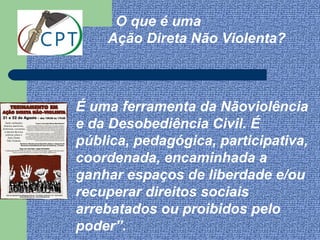 “    O que é uma
    Ação Direta Não Violenta?



É uma ferramenta da Nãoviolência
e da Desobediência Civil. É
pública, pedagógica, participativa,
coordenada, encaminhada a
ganhar espaços de liberdade e/ou
recuperar direitos sociais
arrebatados ou proibidos pelo
poder”.
 