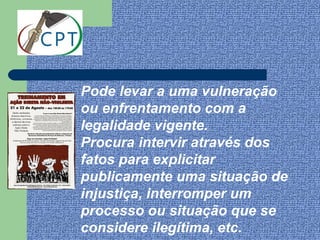 Pode levar a uma vulneração
ou enfrentamento com a
legalidade vigente.
Procura intervir através dos
fatos para explicitar
publicamente uma situação de
injustiça, interromper um
processo ou situação que se
considere ilegítima, etc.
 