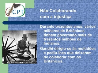 Não Colaborando
com a injustiça

Durante trezentos anos, vários
 milhares de Britânicos
 tinham governado mais de
 trezentos milhões de
 Indianos.
Gandhi dirigiu-se às multidões
 e pediu-lhes que deixaram
 de colaborar com os
 Britânicos.
 