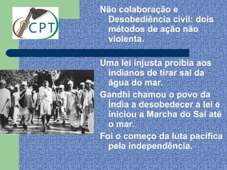 Não colaboração e
 Desobediência civil: dois
 métodos de ação não
 violenta.

Uma lei injusta proibia aos
  indianos de tirar sal da
  água do mar.
Gandhi chamou o povo da
  Índia a desobedecer a lei e
  iniciou a Marcha do Sal até
  o mar.
Foi o começo da luta pacífica
  pela independência.
 