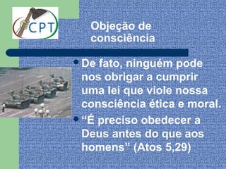 Objeção de
   consciência

De fato, ninguém pode
 nos obrigar a cumprir
 uma lei que viole nossa
 consciência ética e moral.
“É preciso obedecer a
 Deus antes do que aos
 homens” (Atos 5,29)
 