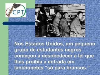 Nos Estados Unidos, um pequeno
grupo de estudantes negros
começou a desobedecer a lei que
lhes proibia a entrada em
lanchonetes “só para brancos.”
 