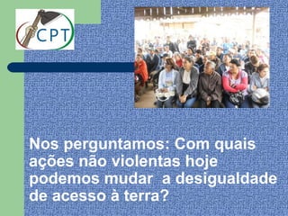 Nos perguntamos: Com quais
ações não violentas hoje
podemos mudar a desigualdade
de acesso à terra?
 