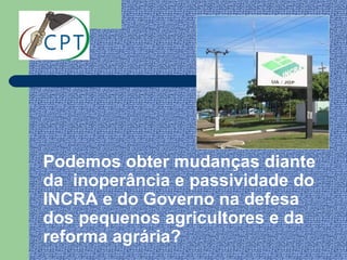 Podemos obter mudanças diante
da inoperância e passividade do
INCRA e do Governo na defesa
dos pequenos agricultores e da
reforma agrária?
 