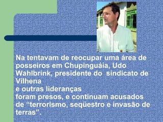 Na tentavam de reocupar uma área de
posseiros em Chupinguáia, Udo
Wahlbrink, presidente do sindicato de
Vilhena
e outras lideranças
foram presos, e continuam acusados
de “terrorismo, seqüestro e invasão de
terras”.
 