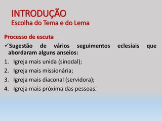 INTRODUÇÃO
Escolha do Tema e do Lema
Processo de escuta
Sugestão de vários seguimentos eclesiais que
abordaram alguns anseios:
1. Igreja mais unida (sinodal);
2. Igreja mais missionária;
3. Igreja mais diaconal (servidora);
4. Igreja mais próxima das pessoas.
 