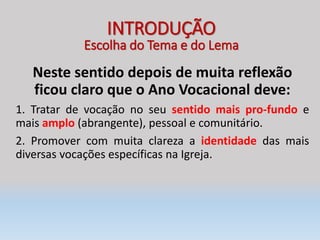 Neste sentido depois de muita reflexão
ficou claro que o Ano Vocacional deve:
1. Tratar de vocação no seu sentido mais pro-fundo e
mais amplo (abrangente), pessoal e comunitário.
2. Promover com muita clareza a identidade das mais
diversas vocações específicas na Igreja.
INTRODUÇÃO
Escolha do Tema e do Lema
 