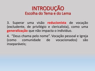 3. Superar uma visão reducionista de vocação
(excludente, de privilégio e clericalista), como uma
generalização que não impacta o indivíduo.
4. “Deus chama pelo nome”. Vocação pessoal e Igreja
(como comunidade de vocacionados) são
inseparáveis;
INTRODUÇÃO
Escolha do Tema e do Lema
 