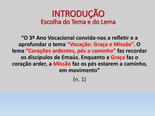 “O 3º Ano Vocacional convida-nos a refletir e a
aprofundar o tema “Vocação: Graça e Missão”. O
lema “Corações ardentes, pés a caminho” faz recordar
os discípulos de Emaús. Enquanto a Graça faz o
coração arder, a Missão faz os pés estarem a caminho,
em movimento”
(n. 1)
INTRODUÇÃO
Escolha do Tema e do Lema
 