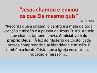 “Jesus chamou e enviou
os que Ele mesmo quis”
(Mc 3,13-19)
“Recorda que a origem, o centro e a meta de toda
vocação e missão é a pessoa de Jesus Cristo. Aquele
que chama, também envia. A iniciativa é do
próprio Deus... À luz do Mistério de Cristo, cada
pessoa compreende sua identidade e missão. É
também à luz de Cristo que a Igreja encontra sua
vocação e missão” n. 2
 
