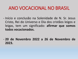 ANO VOCACIONAL NO BRASIL
- Início e conclusão na Solenidade de N. Sr. Jesus
Cristo, Rei do Universo e Dia dos cristãos leigos e
leigas, tem um significado: afirmar que somos
todos vocacionados.
- 20 de Novembro 2022 a 26 de Novembro de
2023.
 