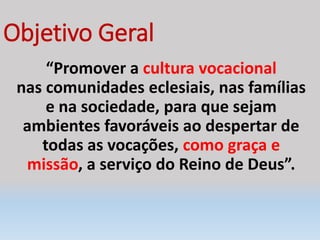 Objetivo Geral
“Promover a cultura vocacional
nas comunidades eclesiais, nas famílias
e na sociedade, para que sejam
ambientes favoráveis ao despertar de
todas as vocações, como graça e
missão, a serviço do Reino de Deus”.
 