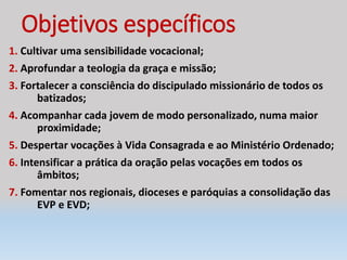 Objetivos específicos
1. Cultivar uma sensibilidade vocacional;
2. Aprofundar a teologia da graça e missão;
3. Fortalecer a consciência do discipulado missionário de todos os
batizados;
4. Acompanhar cada jovem de modo personalizado, numa maior
proximidade;
5. Despertar vocações à Vida Consagrada e ao Ministério Ordenado;
6. Intensificar a prática da oração pelas vocações em todos os
âmbitos;
7. Fomentar nos regionais, dioceses e paróquias a consolidação das
EVP e EVD;
 