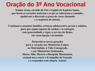 Oração do 3º Ano Vocacional
Senhor Jesus, enviado do Pai e Ungido do Espírito Santo,
que fazeis os corações arderem e os pés se colocarem a caminho,
ajudai-nos a discernir a graça do vosso chamado
e a urgência da missão.
Continuai a encantar famílias, crianças adolescentes, jovens e adultos,
para que sejam capazes de sonhar e se entregar,
com generosidade e vigor, a serviço do Reino,
em vossa Igreja e no mundo.
Despertai as novas gerações
para a vocação aos Ministérios Leigos,
ao Matrimônio, à Vida Consagrada
e aos Ministérios Ordenados.
Maria, Mãe, Mestra e Discípula Missionária,
ensinai-nos a ouvir o Evangelho da Vocação
e a responder com alegria. Amém!
 