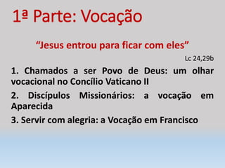 1ª Parte: Vocação
“Jesus entrou para ficar com eles”
Lc 24,29b
1. Chamados a ser Povo de Deus: um olhar
vocacional no Concílio Vaticano II
2. Discípulos Missionários: a vocação em
Aparecida
3. Servir com alegria: a Vocação em Francisco
 