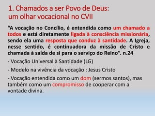 1. Chamados a ser Povo de Deus:
um olhar vocacional no CVII
“A vocação no Concílio, é entendida como um chamado a
todos e está diretamente ligada à consciência missionária,
sendo ela uma resposta que conduz à santidade. A Igreja,
nesse sentido, é continuadora da missão de Cristo e
chamada à saída de si para o serviço do Reino”. n.24
- Vocação Universal à Santidade (LG)
- Modelo na vivência da vocação : Jesus Cristo
- Vocação entendida como um dom (sermos santos), mas
também como um compromisso de cooperar com a
vontade divina.
 