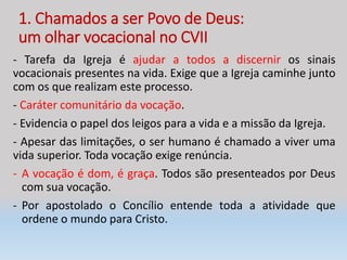 1. Chamados a ser Povo de Deus:
um olhar vocacional no CVII
- Tarefa da Igreja é ajudar a todos a discernir os sinais
vocacionais presentes na vida. Exige que a Igreja caminhe junto
com os que realizam este processo.
- Caráter comunitário da vocação.
- Evidencia o papel dos leigos para a vida e a missão da Igreja.
- Apesar das limitações, o ser humano é chamado a viver uma
vida superior. Toda vocação exige renúncia.
- A vocação é dom, é graça. Todos são presenteados por Deus
com sua vocação.
- Por apostolado o Concílio entende toda a atividade que
ordene o mundo para Cristo.
 