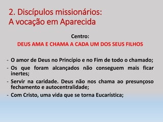 2. Discípulos missionários:
A vocação em Aparecida
Centro:
DEUS AMA E CHAMA A CADA UM DOS SEUS FILHOS
- O amor de Deus no Princípio e no Fim de todo o chamado;
- Os que foram alcançados não conseguem mais ficar
inertes;
- Servir na caridade. Deus não nos chama ao presunçoso
fechamento e autocentralidade;
- Com Cristo, uma vida que se torna Eucarística;
 