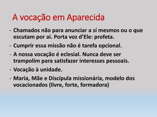A vocação em Aparecida
- Chamados não para anunciar a sí mesmos ou o que
escutam por ai. Porta voz d’Ele: profeta.
- Cumprir essa missão não é tarefa opcional.
- A nossa vocação é eclesial. Nunca deve ser
trampolim para satisfazer interesses pessoais.
- Vocação à unidade.
- Maria, Mãe e Discípula missionária, modelo dos
vocacionados (livre, forte, formadora)
 