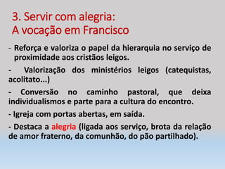 3. Servir com alegria:
A vocação em Francisco
- Reforça e valoriza o papel da hierarquia no serviço de
proximidade aos cristãos leigos.
- Valorização dos ministérios leigos (catequistas,
acolitato...)
- Conversão no caminho pastoral, que deixa
individualismos e parte para a cultura do encontro.
- Igreja com portas abertas, em saída.
- Destaca a alegria (ligada aos serviço, brota da relação
de amor fraterno, da comunhão, do pão partilhado).
 